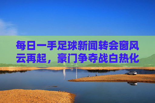 每日一手足球新闻转会窗风云再起，豪门争夺战白热化！