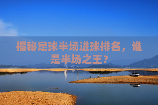 揭秘足球半场进球排名，谁是半场之王？