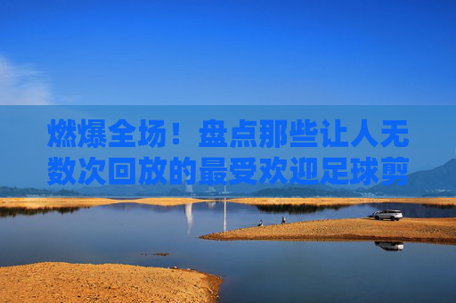 燃爆全场！盘点那些让人无数次回放的最受欢迎足球剪辑片段