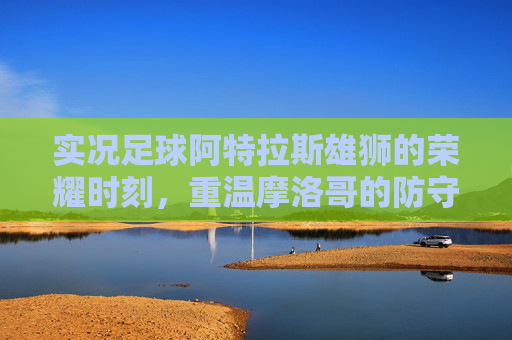 实况足球阿特拉斯雄狮的荣耀时刻，重温摩洛哥的防守反击与坚韧精神