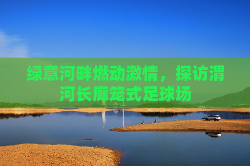 绿意河畔燃动激情，探访渭河长廊笼式足球场