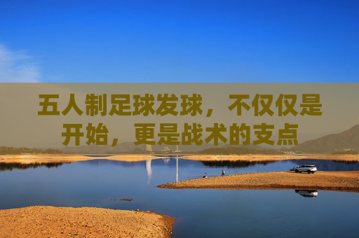 五人制足球发球,不仅仅是开始,更是战术的支点