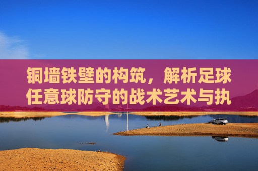 铜墙铁壁的构筑，解析足球任意球防守的战术艺术与执行细节