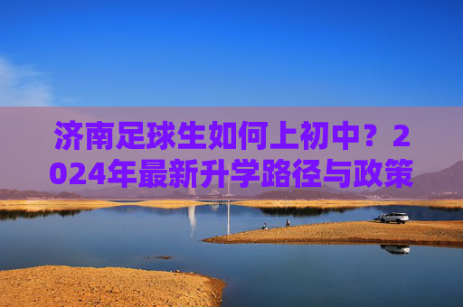 济南足球生如何上初中?2024年最新升学路径与政策全解析