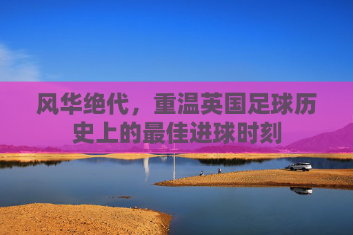 风华绝代，重温英国足球历史上的最佳进球时刻