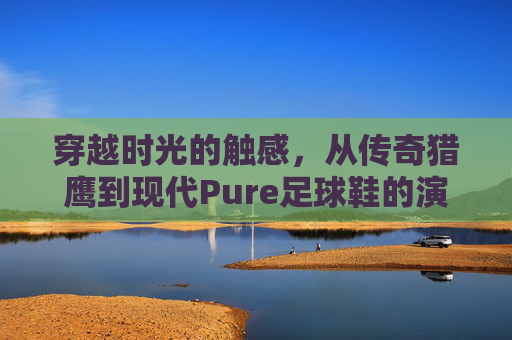 穿越时光的触感，从传奇猎鹰到现代Pure足球鞋的演变