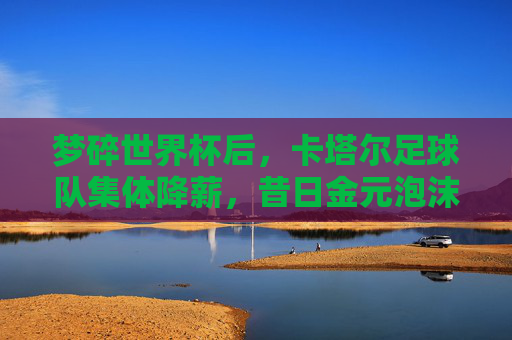 梦碎世界杯后，卡塔尔足球队集体降薪，昔日金元泡沫终需落地