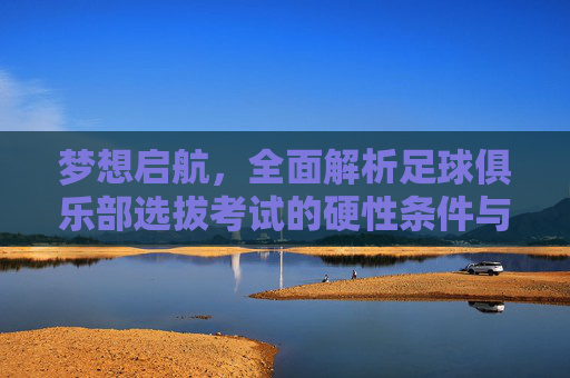 梦想启航,全面解析足球俱乐部选拔考试的硬性条件与软实力要求