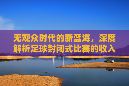 无观众时代的新蓝海，深度解析足球封闭式比赛的收入逻辑