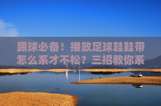 踢球必备！播放足球鞋鞋带怎么系才不松？三招教你系出完美足型