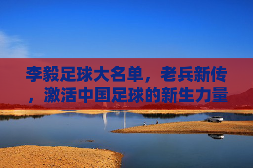 李毅足球大名单，老兵新传，激活中国足球的新生力量