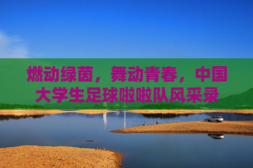 燃动绿茵，舞动青春，中国大学生足球啦啦队风采录