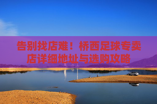 告别找店难！桥西足球专卖店详细地址与选购攻略