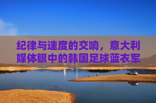 纪律与速度的交响，意大利媒体眼中的韩国足球蓝衣军团式崛起