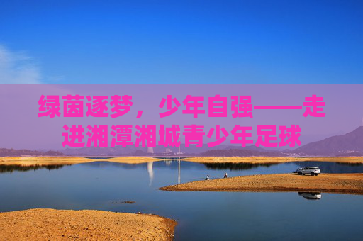 绿茵逐梦,少年自强——走进湘潭湘城青少年足球