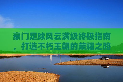 豪门足球风云满级终极指南，打造不朽王朝的荣耀之路