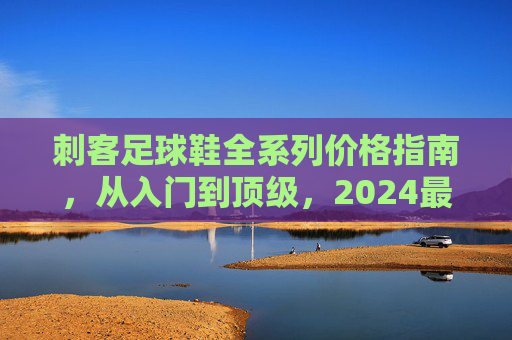 刺客足球鞋全系列价格指南，从入门到顶级，2024最新报价一览