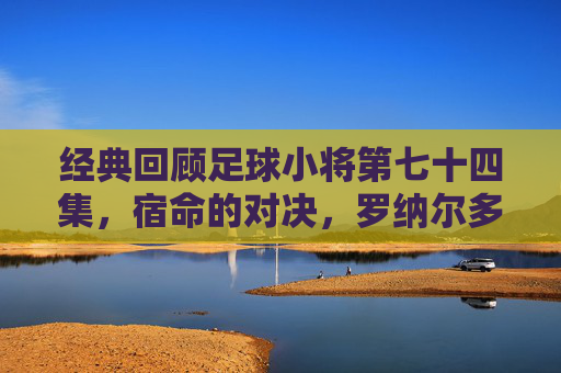 经典回顾足球小将第七十四集,宿命的对决,罗纳尔多与大空翼的世纪之战