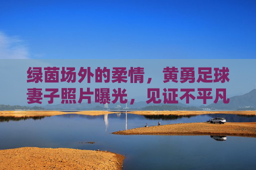 绿茵场外的柔情,黄勇足球妻子照片曝光,见证不平凡的爱情