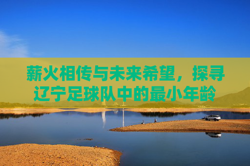 薪火相传与未来希望,探寻辽宁足球队中的最小年龄