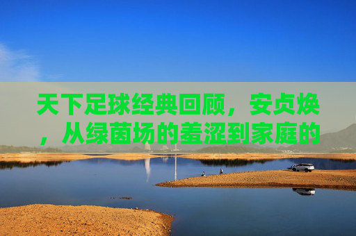 天下足球经典回顾，安贞焕，从绿茵场的羞涩到家庭的守护者