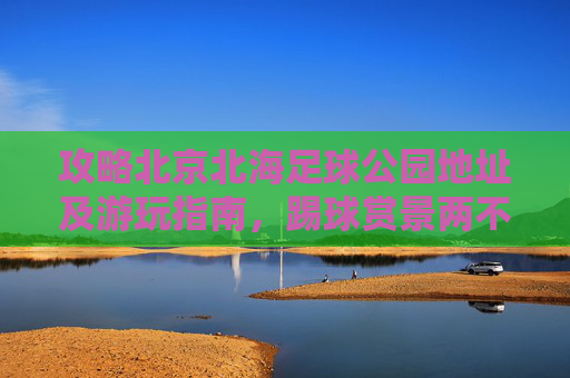 攻略北京北海足球公园地址及游玩指南,踢球赏景两不误