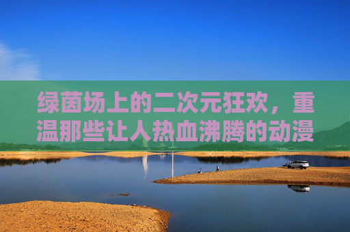 绿茵场上的二次元狂欢,重温那些让人热血沸腾的动漫改编足球队