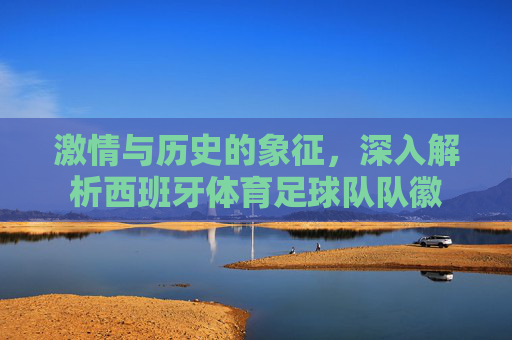 激情与历史的象征，深入解析西班牙体育足球队队徽