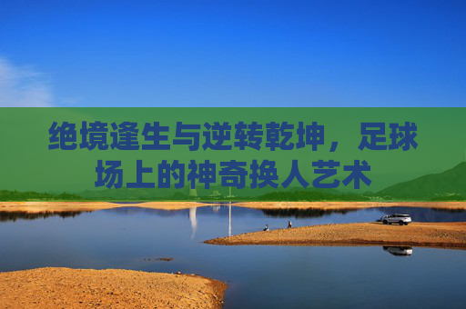 绝境逢生与逆转乾坤，足球场上的神奇换人艺术