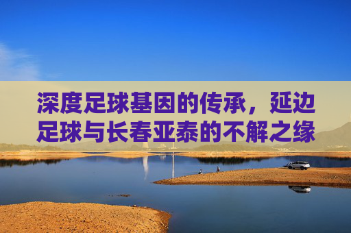 深度足球基因的传承，延边足球与长春亚泰的不解之缘