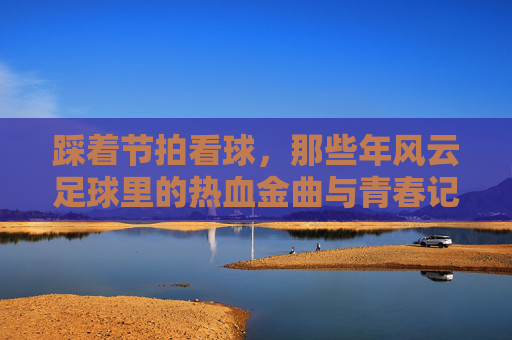 踩着节拍看球,那些年风云足球里的热血金曲与青春记忆