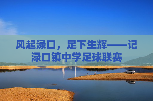 风起渌口，足下生辉——记渌口镇中学足球联赛