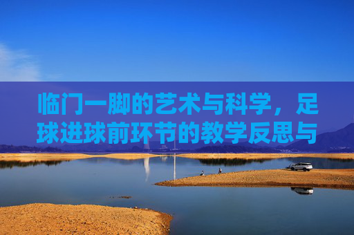 临门一脚的艺术与科学，足球进球前环节的教学反思与优化