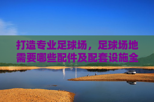 打造专业足球场，足球场地需要哪些配件及配套设施全解析