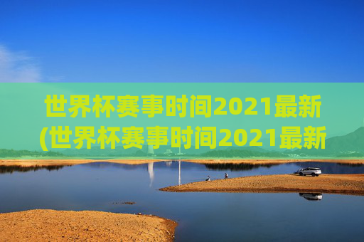 世界杯赛事时间2021最新(世界杯赛事时间2021最新消息)