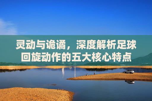 灵动与诡谲，深度解析足球回旋动作的五大核心特点