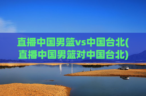 直播中国男篮vs中国台北(直播中国男篮对中国台北)