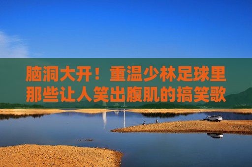 脑洞大开!重温少林足球里那些让人笑出腹肌的搞笑歌词
