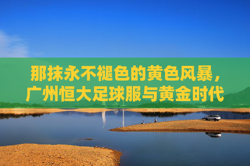 那抹永不褪色的黄色风暴,广州恒大足球服与黄金时代的荣耀印记