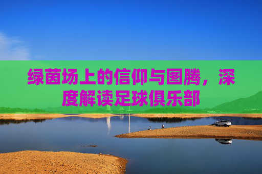 绿茵场上的信仰与图腾,深度解读足球俱乐部