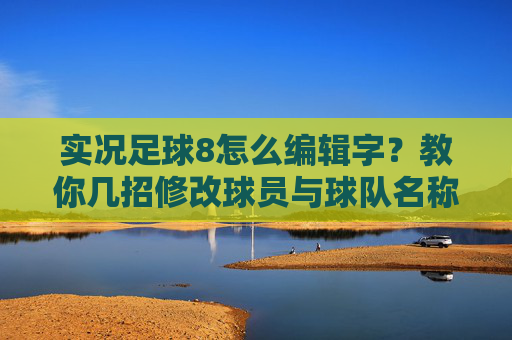 实况足球8怎么编辑字?教你几招修改球员与球队名称的实用方法
