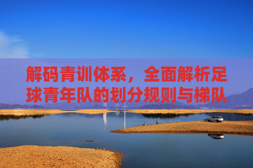 解码青训体系,全面解析足球青年队的划分规则与梯队建设