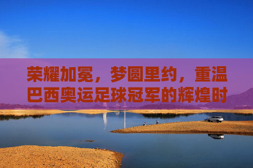 荣耀加冕，梦圆里约，重温巴西奥运足球冠军的辉煌时刻