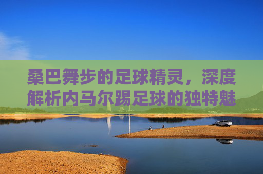 桑巴舞步的足球精灵,深度解析内马尔踢足球的独特魅力