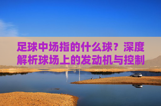 足球中场指的什么球?深度解析球场上的发动机与控制权