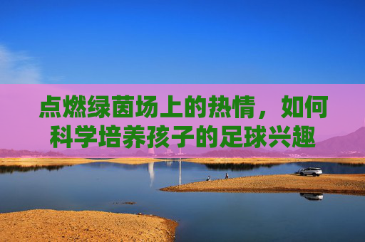 点燃绿茵场上的热情,如何科学培养孩子的足球兴趣