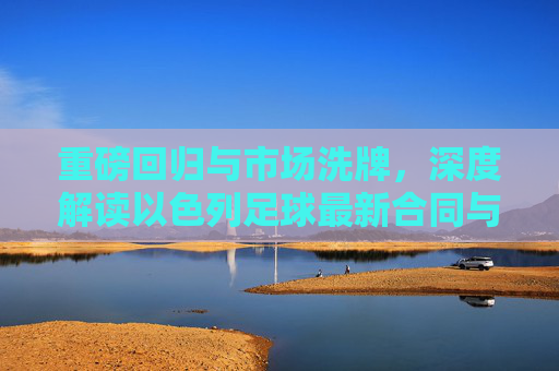 重磅回归与市场洗牌,深度解读以色列足球最新合同与转会动态