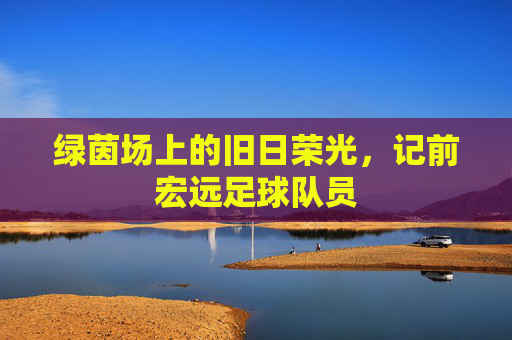 绿茵场上的旧日荣光，记前宏远足球队员