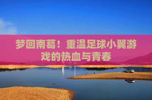 梦回南葛!重温足球小翼游戏的热血与青春
