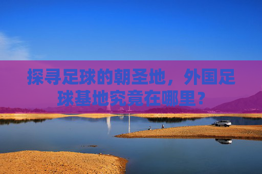 探寻足球的朝圣地,外国足球基地究竟在哪里?